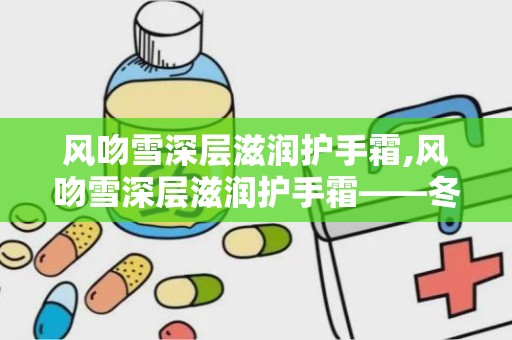 风吻雪深层滋润护手霜,风吻雪深层滋润护手霜——冬季护手新宠