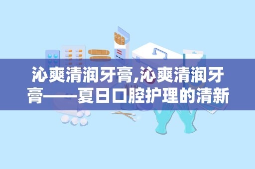 沁爽清润牙膏,沁爽清润牙膏——夏日口腔护理的清新伴侣