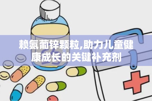 赖氨葡锌颗粒,助力儿童健康成长的关键补充剂