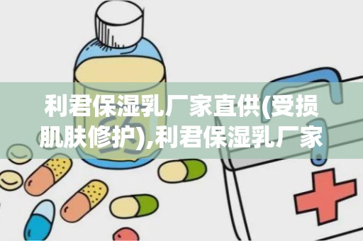 利君保湿乳厂家直供(受损肌肤修护),利君保湿乳厂家直供——受损肌肤的修护专家