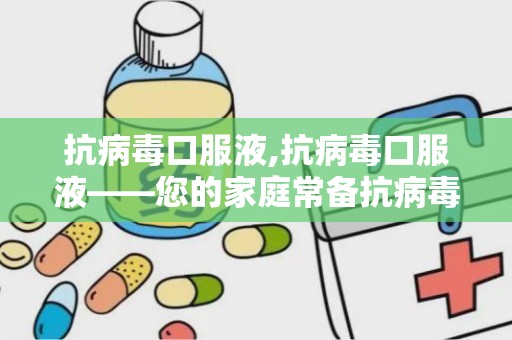 抗病毒口服液,抗病毒口服液——您的家庭常备抗病毒良药