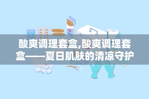 酸爽调理套盒,酸爽调理套盒——夏日肌肤的清凉守护者