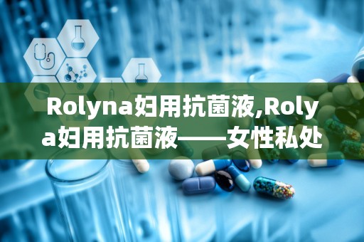 Rolyna妇用抗菌液,Rolya妇用抗菌液——女性私处健康的守护者