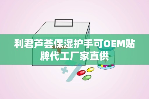 利君芦荟保湿护手可OEM贴牌代工厂家直供