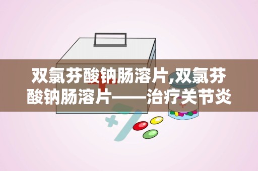 双氯芬酸钠肠溶片,双氯芬酸钠肠溶片——治疗关节炎与疼痛的利器