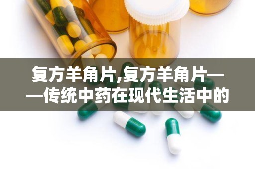 复方羊角片,复方羊角片——传统中药在现代生活中的应用