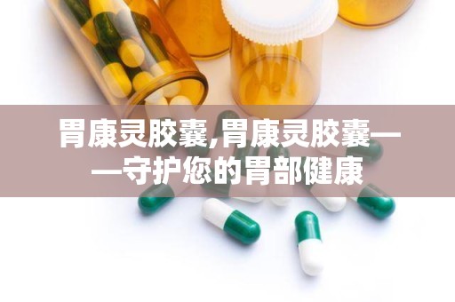 胃康灵胶囊,胃康灵胶囊——守护您的胃部健康