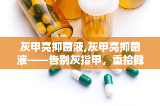 灰甲亮抑菌液,灰甲亮抑菌液——告别灰指甲，重拾健康指甲之美