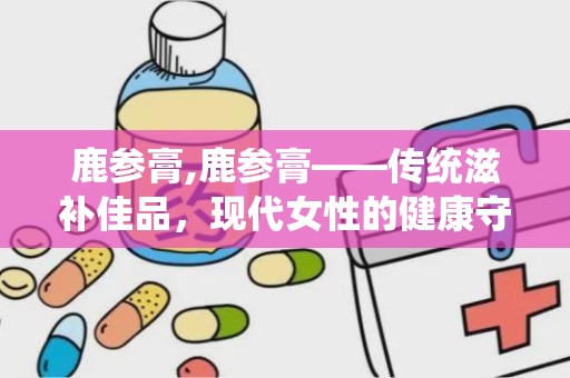 鹿参膏,鹿参膏——传统滋补佳品，现代女性的健康守护神