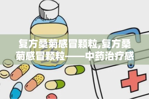 复方桑菊感冒颗粒,复方桑菊感冒颗粒——中药治疗感冒的优选