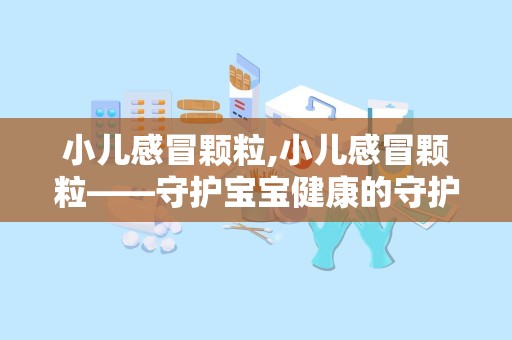 小儿感冒颗粒,小儿感冒颗粒——守护宝宝健康的守护神