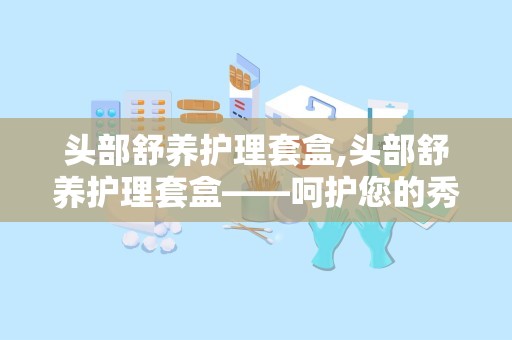 头部舒养护理套盒,头部舒养护理套盒——呵护您的秀发与头皮健康