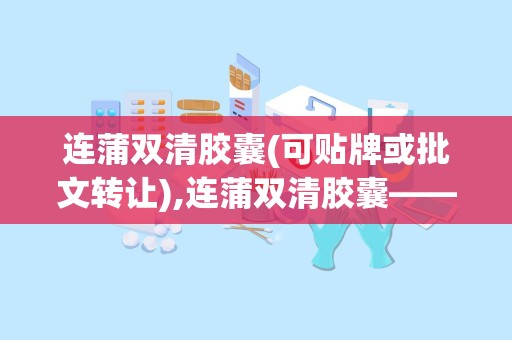 连蒲双清胶囊(可贴牌或批文转让),连蒲双清胶囊——国家新药，品质保障，招商合作共赢