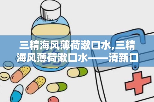 三精海风薄荷漱口水,三精海风薄荷漱口水——清新口气，呵护口腔健康