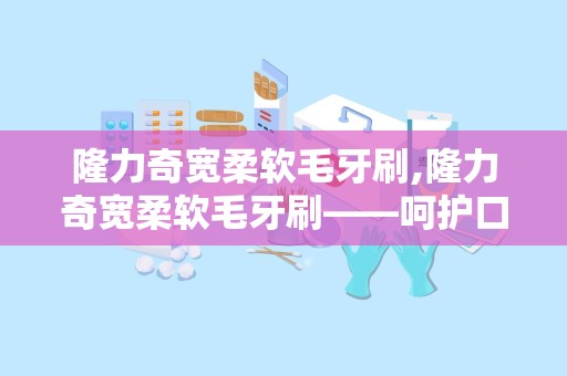 隆力奇宽柔软毛牙刷,隆力奇宽柔软毛牙刷——呵护口腔健康的理想选择