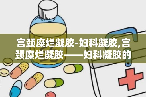 宫颈糜烂凝胶-妇科凝胶,宫颈糜烂凝胶——妇科凝胶的守护者