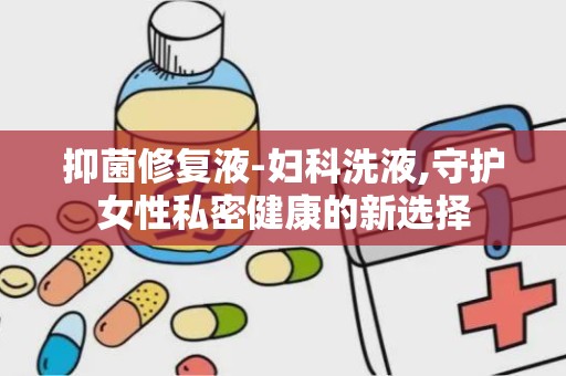 抑菌修复液-妇科洗液,守护女性私密健康的新选择