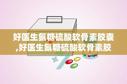 好医生氨糖硫酸软骨素胶囊,好医生氨糖硫酸软骨素胶囊的诞生