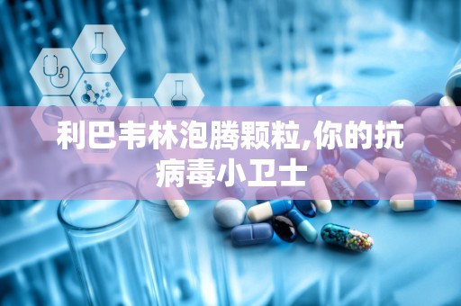 利巴韦林泡腾颗粒,你的抗病毒小卫士