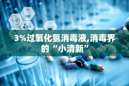 3%过氧化氢消毒液,消毒界的“小清新”