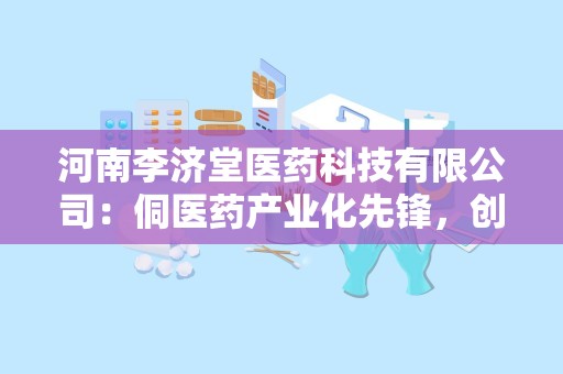 河南李济堂医药科技有限公司：侗医药产业化先锋，创新驱动健康产品发展