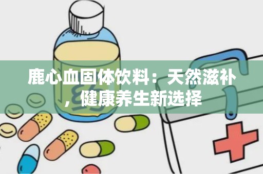 鹿心血固体饮料：天然滋补，健康养生新选择