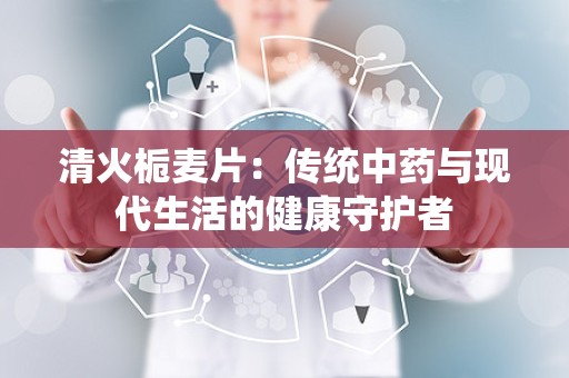 清火栀麦片：传统中药与现代生活的健康守护者