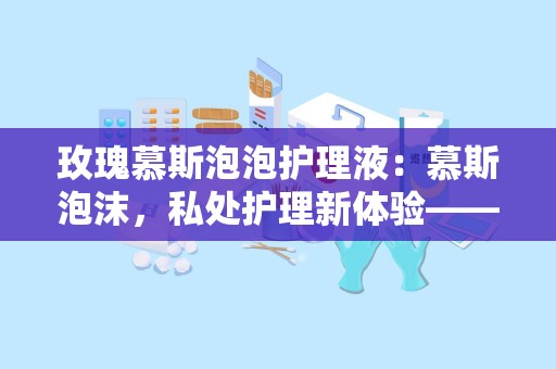 玫瑰慕斯泡泡护理液：慕斯泡沫，私处护理新体验——玫瑰慕斯泡泡护理液全面解析”