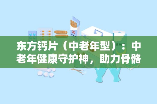 东方钙片（中老年型）：中老年健康守护神，助力骨骼健康与活力生活