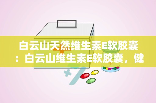 白云山天然维生素E软胶囊：白云山维生素E软胶囊，健康生活新选择