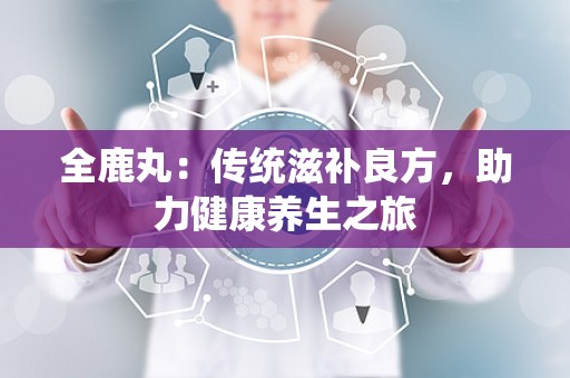 全鹿丸：传统滋补良方，助力健康养生之旅