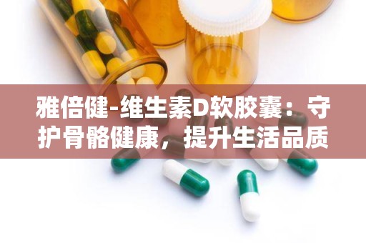 雅倍健-维生素D软胶囊：守护骨骼健康，提升生活品质的守护者