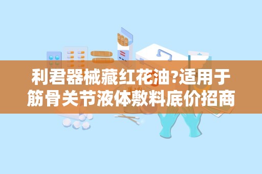 利君器械藏红花油?适用于筋骨关节液体敷料底价招商：筋骨关节疼痛的天然守护者，全国招商助力健康事业