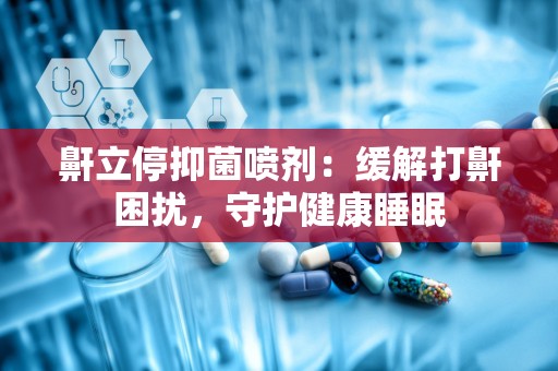 鼾立停抑菌喷剂：缓解打鼾困扰，守护健康睡眠