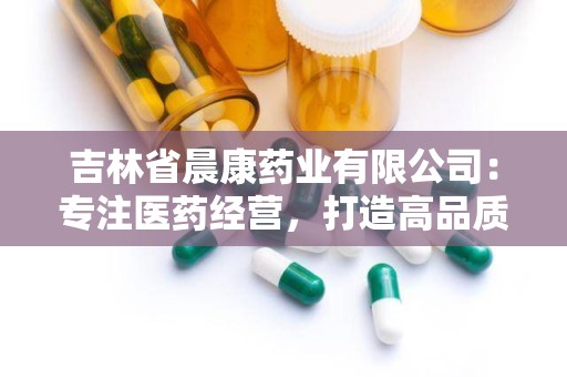 吉林省晨康药业有限公司：专注医药经营，打造高品质药品服务品牌