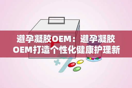 避孕凝胶OEM：避孕凝胶OEM打造个性化健康护理新体验