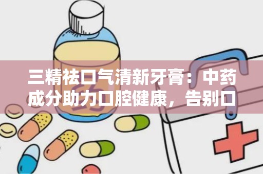 三精祛口气清新牙膏：中药成分助力口腔健康，告别口臭困扰”