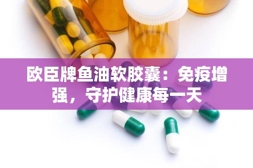 欧臣牌鱼油软胶囊：免疫增强，守护健康每一天