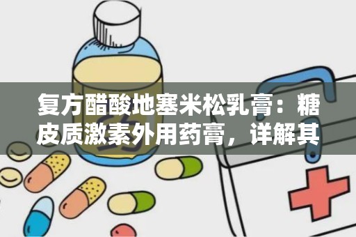 复方醋酸地塞米松乳膏：糖皮质激素外用药膏，详解其成分、功效与使用指南