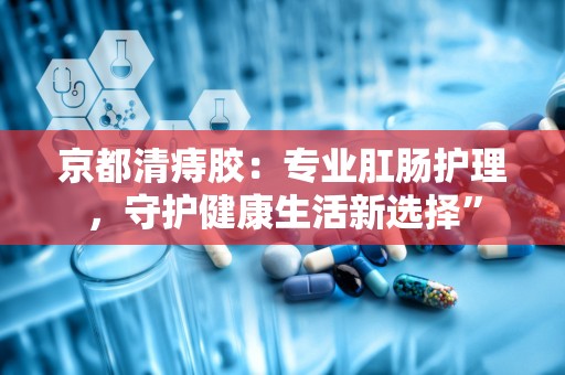 京都清痔胶：专业肛肠护理，守护健康生活新选择”