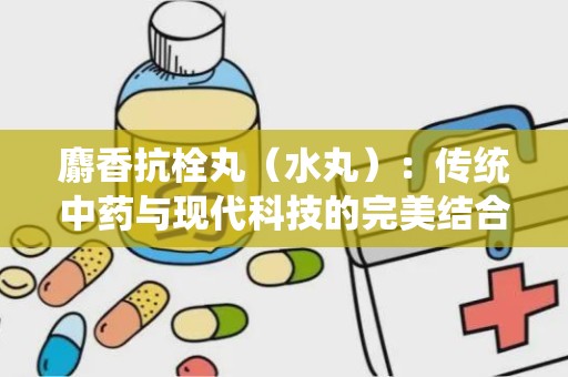 麝香抗栓丸（水丸）：传统中药与现代科技的完美结合，中风偏瘫患者的康复良药