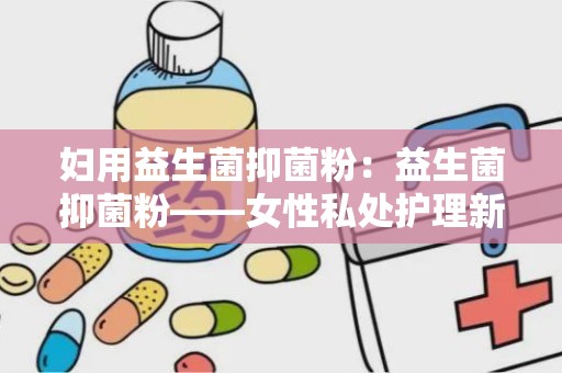 妇用益生菌抑菌粉：益生菌抑菌粉——女性私处护理新选择