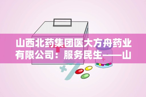 山西北药集团医大方舟药业有限公司：服务民生——山西北药集团医大方舟药业有限公司引领医药行业新篇章