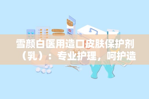 雪颜白医用造口皮肤保护剂（乳）：专业护理，呵护造口健康