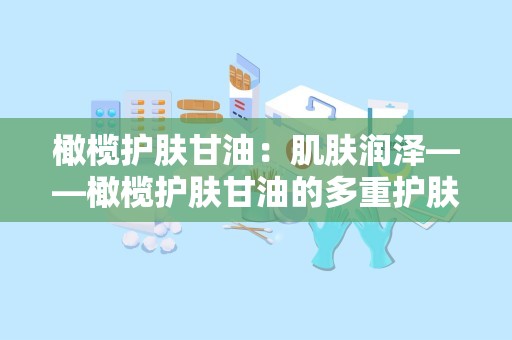 橄榄护肤甘油：肌肤润泽——橄榄护肤甘油的多重护肤奥秘”