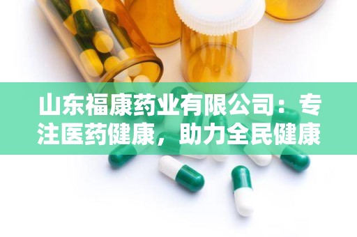 山东福康药业有限公司：专注医药健康，助力全民健康事业