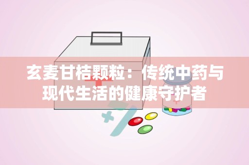 玄麦甘桔颗粒：传统中药与现代生活的健康守护者