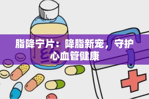 脂降宁片：降脂新宠，守护心血管健康