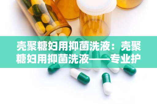 壳聚糖妇用抑菌洗液：壳聚糖妇用抑菌洗液——专业护理，守护女性健康防线