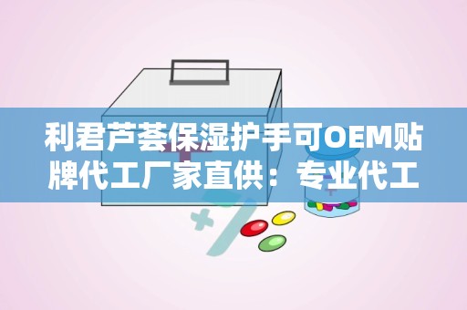 利君芦荟保湿护手可OEM贴牌代工厂家直供：专业代工助力品牌个性化定制